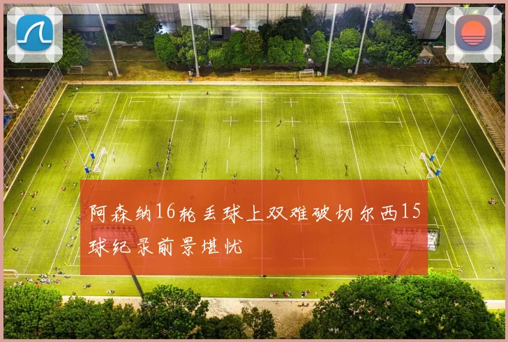 阿森纳16轮丢球上双难破切尔西15球纪录前景堪忧