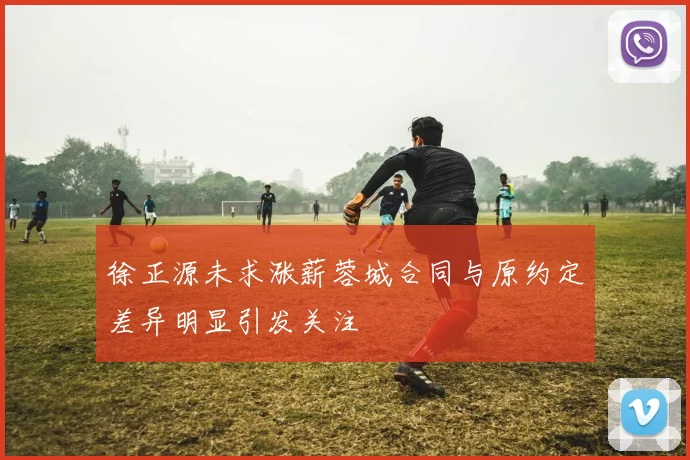 徐正源未求涨薪蓉城合同与原约定差异明显引发关注