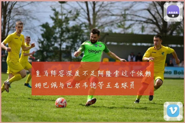 皇马阵容深度不足阿隆索过于依赖姆巴佩与巴尔韦德等五名球员