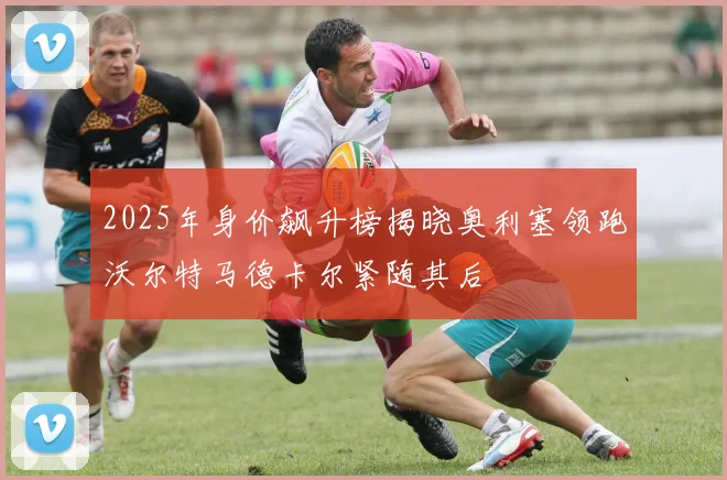 2025年身价飙升榜揭晓奥利塞领跑沃尔特马德卡尔紧随其后