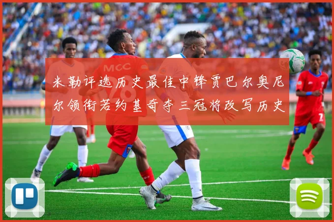 米勒评选历史最佳中锋贾巴尔奥尼尔领衔若约基奇夺三冠将改写历史