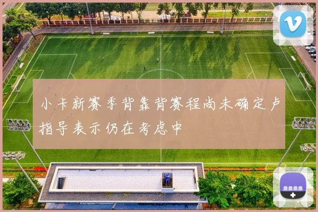 小卡新赛季背靠背赛程尚未确定卢指导表示仍在考虑中