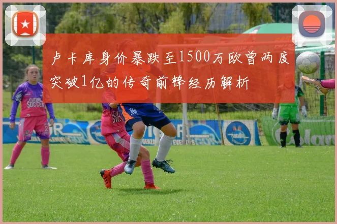 卢卡库身价暴跌至1500万欧曾两度突破1亿的传奇前锋经历解析