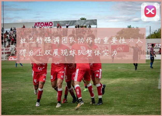 杜兰特强调团队协作的重要性六人得分上双展现球队整体实力