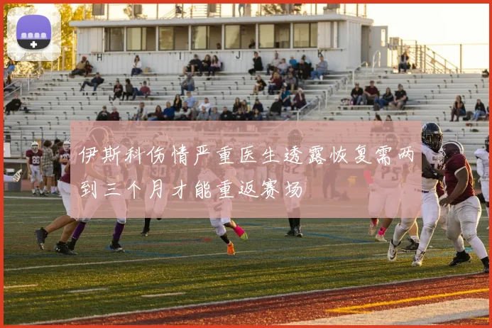 伊斯科伤情严重医生透露恢复需两到三个月才能重返赛场