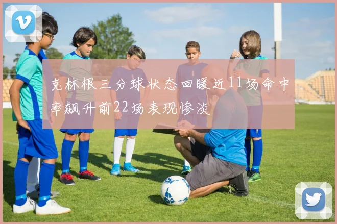 克林根三分球状态回暖近11场命中率飙升前22场表现惨淡