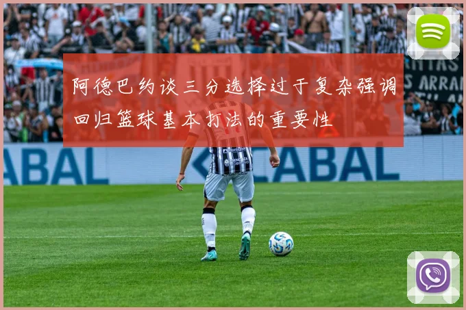 阿德巴约谈三分选择过于复杂强调回归篮球基本打法的重要性