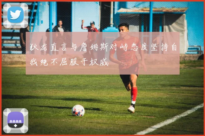 狄龙直言与詹姆斯对峙态度坚持自我绝不屈服于权威