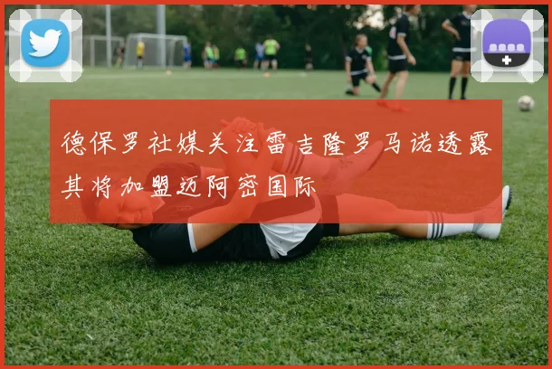 德保罗社媒关注雷吉隆罗马诺透露其将加盟迈阿密国际