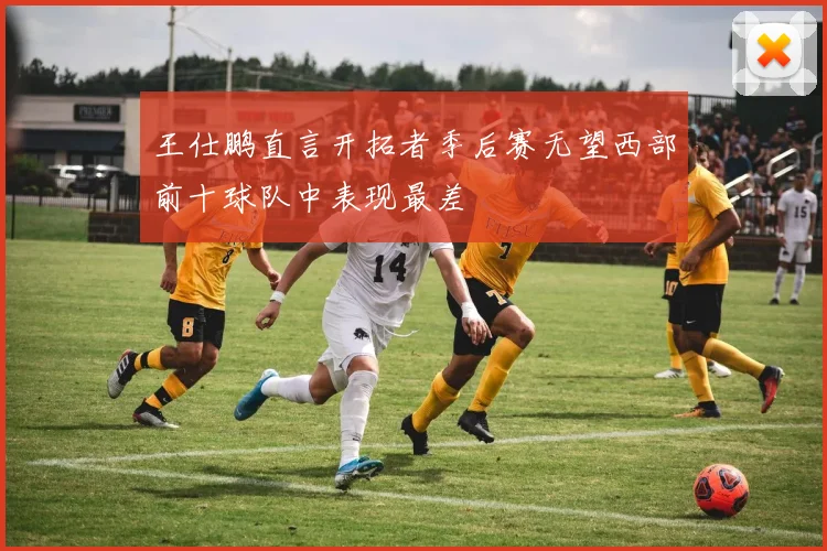 王仕鹏直言开拓者季后赛无望西部前十球队中表现最差