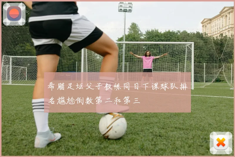 希腊足坛父子教练同日下课球队排名尴尬倒数第二和第三