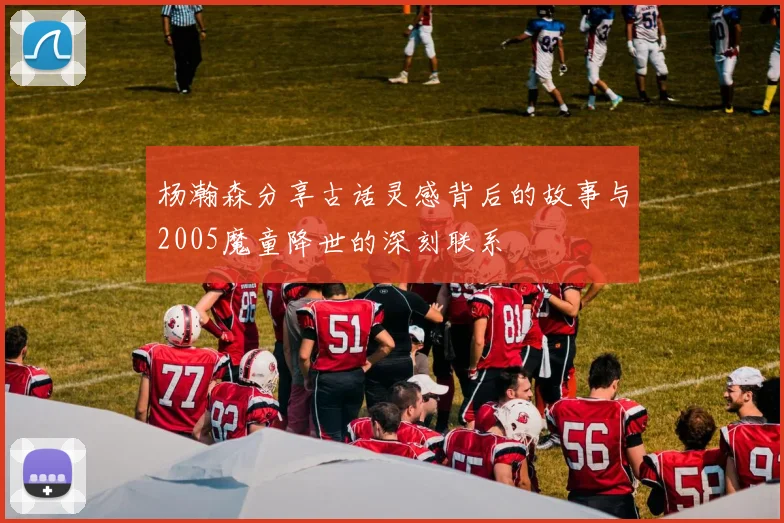 杨瀚森分享古话灵感背后的故事与2005魔童降世的深刻联系