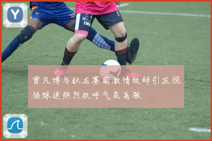 曾凡博与狄龙赛前激情致辞引发现场球迷热烈欢呼气氛高涨