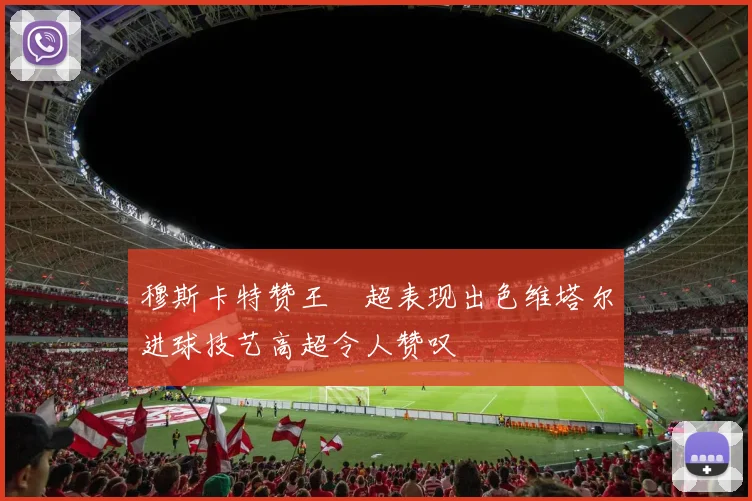 穆斯卡特赞王燊超表现出色维塔尔进球技艺高超令人赞叹