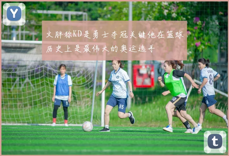 文胖称KD是勇士夺冠关键他在篮球历史上是最伟大的奥运选手