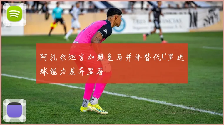 阿扎尔坦言加盟皇马并非替代C罗进球能力差异显著