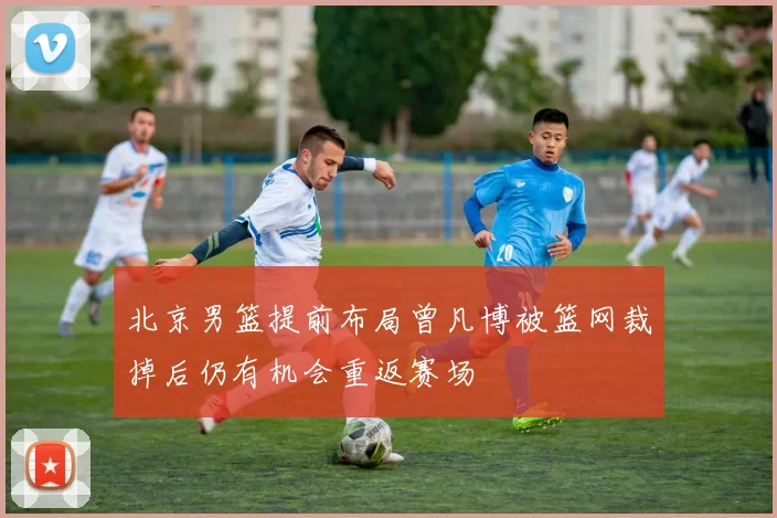 北京男篮提前布局曾凡博被篮网裁掉后仍有机会重返赛场