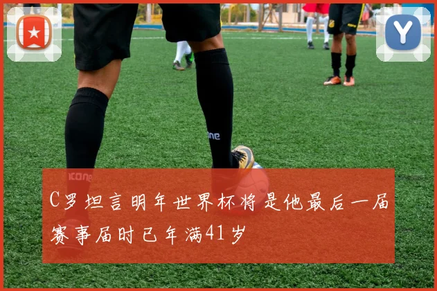 C罗坦言明年世界杯将是他最后一届赛事届时已年满41岁