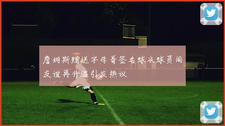 詹姆斯赠送字母哥签名球衣球员间友谊再升温引发热议