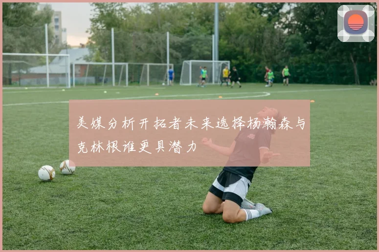 美媒分析开拓者未来选择杨瀚森与克林根谁更具潜力