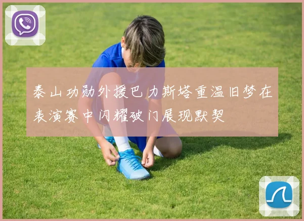 泰山功勋外援巴力斯塔重温旧梦在表演赛中闪耀破门展现默契
