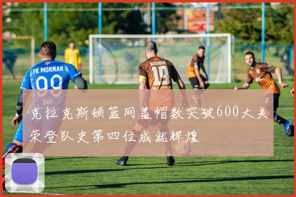 克拉克斯顿篮网盖帽数突破600大关荣登队史第四位成就辉煌