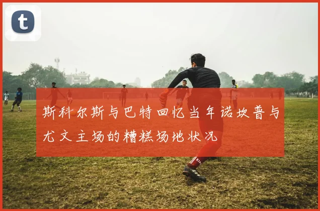 斯科尔斯与巴特回忆当年诺坎普与尤文主场的糟糕场地状况