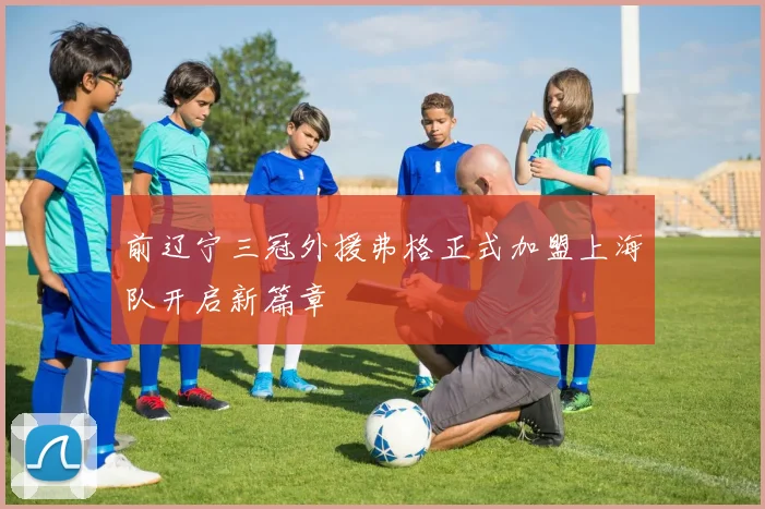 前辽宁三冠外援弗格正式加盟上海队开启新篇章