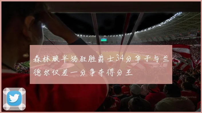 森林狼半场狂胜爵士34分华子与兰德尔仅差一分争夺得分王