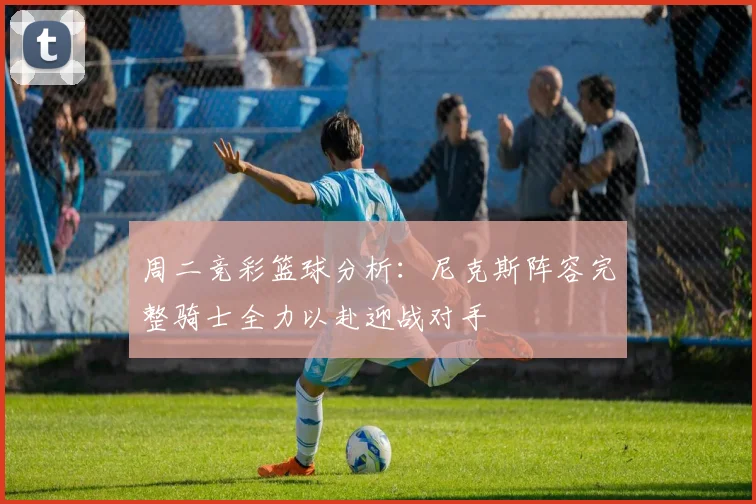 周二竞彩篮球分析：尼克斯阵容完整骑士全力以赴迎战对手