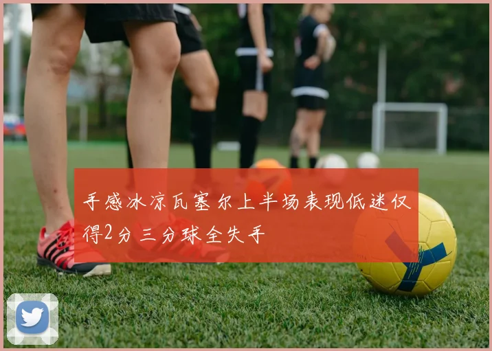 手感冰凉瓦塞尔上半场表现低迷仅得2分三分球全失手